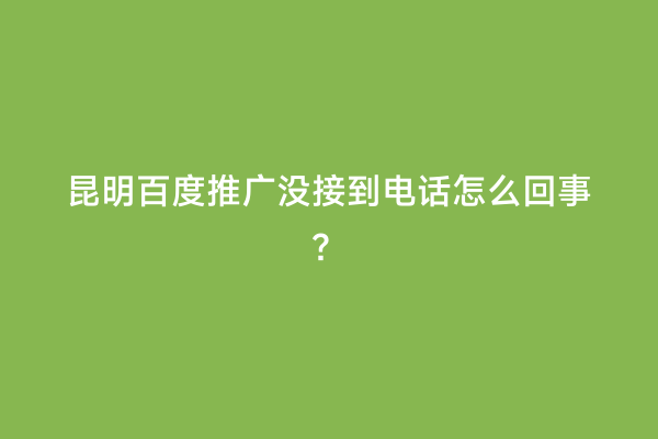 昆明百度推广没接到电话怎么回事？