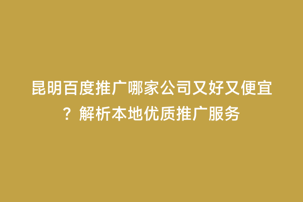 昆明百度推广哪家公司又好又便宜？解析本地优质推广服务