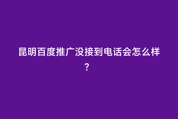 昆明百度推广没接到电话会怎么样？