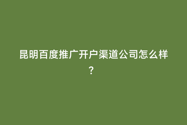 昆明百度推广开户渠道公司怎么样？
