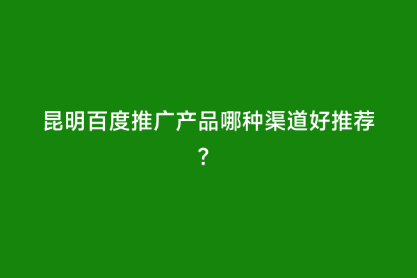 昆明百度推广产品哪种渠道好推荐？