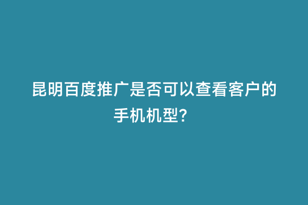 昆明百度推广是否可以查看客户的手机机型？