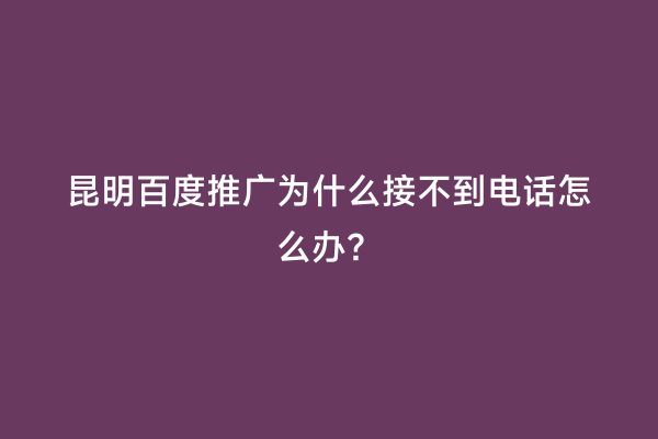 昆明百度推广为什么接不到电话怎么办？
