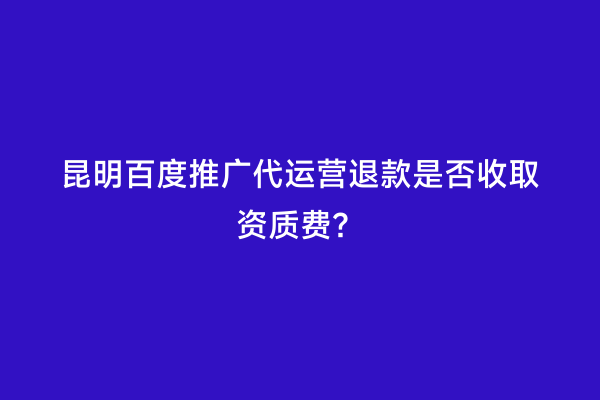 昆明百度推广代运营退款是否收取资质费？