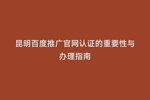 昆明百度推广官网认证的重要性与办理指南