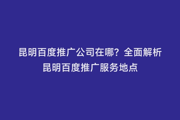 昆明百度推广公司在哪？全面解析昆明百度推广服务地点