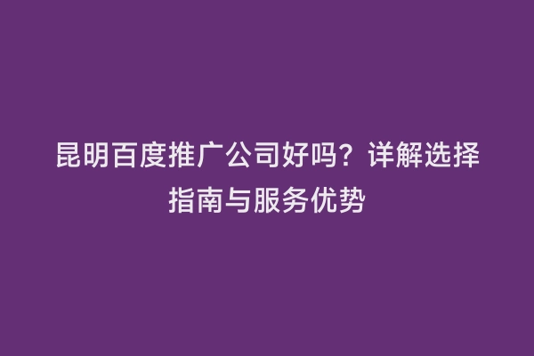 昆明百度推广公司好吗？详解选择指南与服务优势