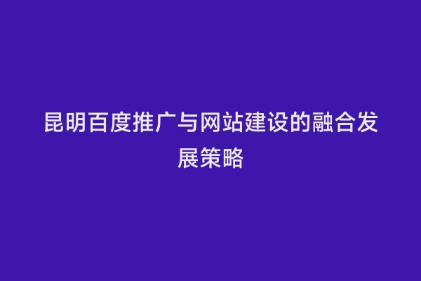 昆明百度推广与网站建设的融合发展策略