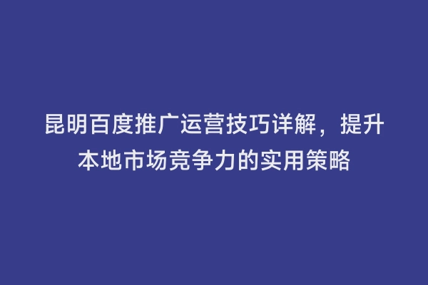 昆明百度推广运营技巧详解，提升本地市场竞争力的实用策略