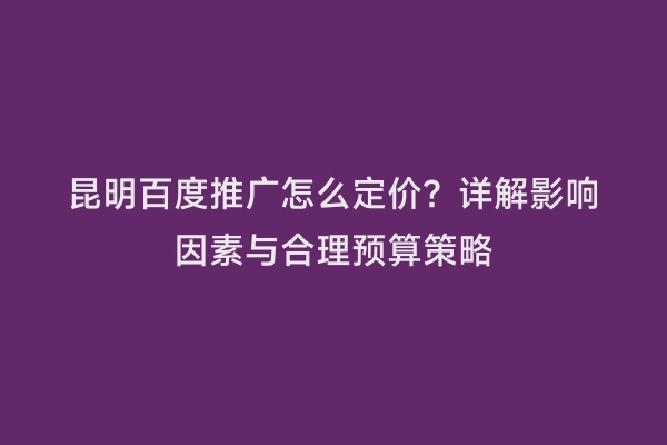 昆明百度推广怎么定价？详解影响因素与合理预算策略