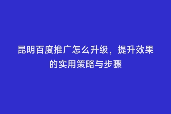 昆明百度推广怎么升级，提升效果的实用策略与步骤