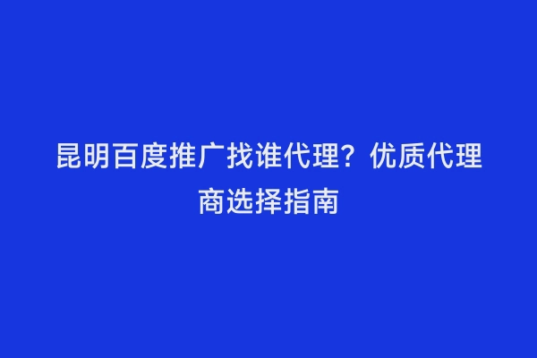 昆明百度推广找谁代理？优质代理商选择指南