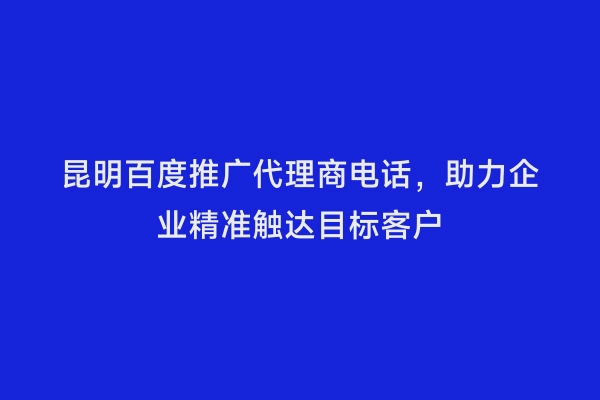 昆明百度推广代理商电话，助力企业精准触达目标客户