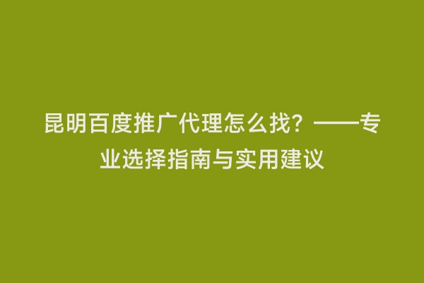 昆明百度推广代理怎么找？——专业选择指南与实用建议