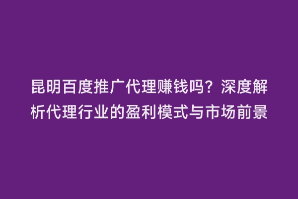 昆明百度推广代理赚钱吗？深度解析代理行业的盈利模式与市场前景