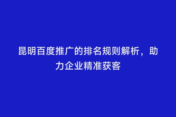 昆明百度推广的排名规则解析，助力企业精准获客