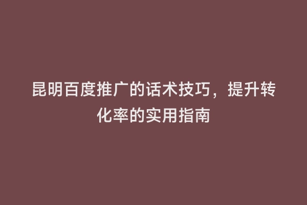 昆明百度推广的话术技巧，提升转化率的实用指南