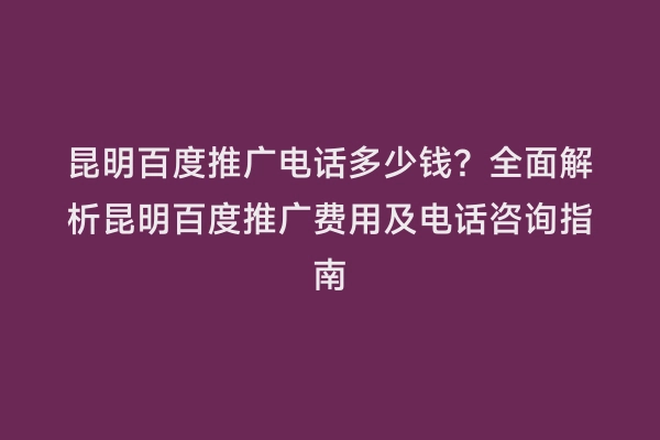 昆明百度推广电话多少钱？全面解析昆明百度推广费用及电话咨询指南