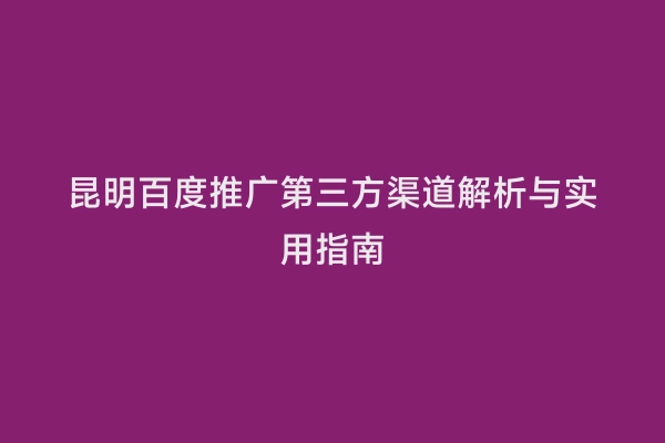 昆明百度推广第三方渠道解析与实用指南