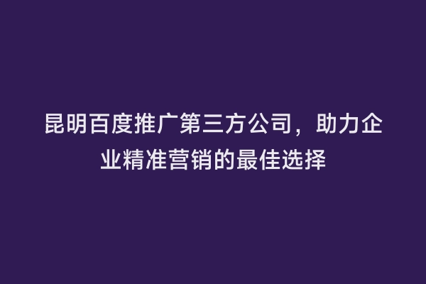 昆明百度推广第三方公司，助力企业精准营销的最佳选择