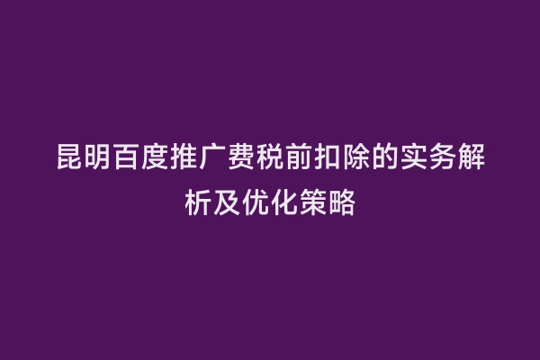 昆明百度推广费税前扣除的实务解析及优化策略
