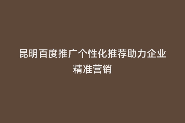 昆明百度推广个性化推荐助力企业精准营销