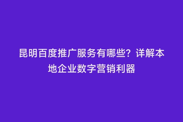 昆明百度推广服务有哪些？详解本地企业数字营销利器