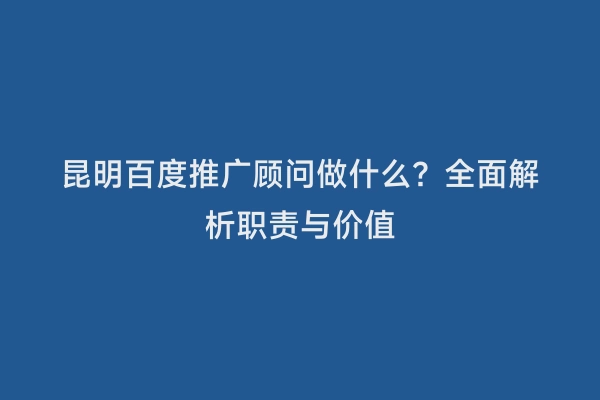 昆明百度推广顾问做什么？全面解析职责与价值