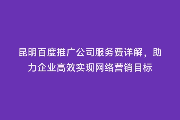 昆明百度推广公司服务费详解，助力企业高效实现网络营销目标