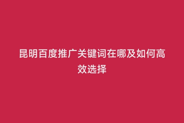 昆明百度推广关键词在哪及如何高效选择